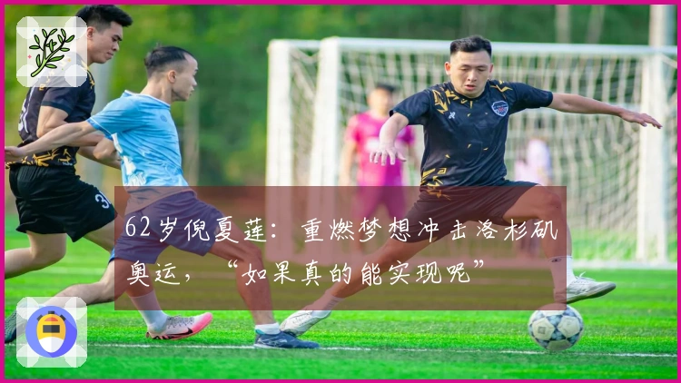62岁倪夏莲：重燃梦想冲击洛杉矶奥运，“如果真的能实现呢”