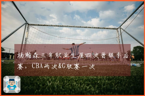 杨瀚森三年职业生涯四次晋级季后赛，CBA两次&G联赛一次