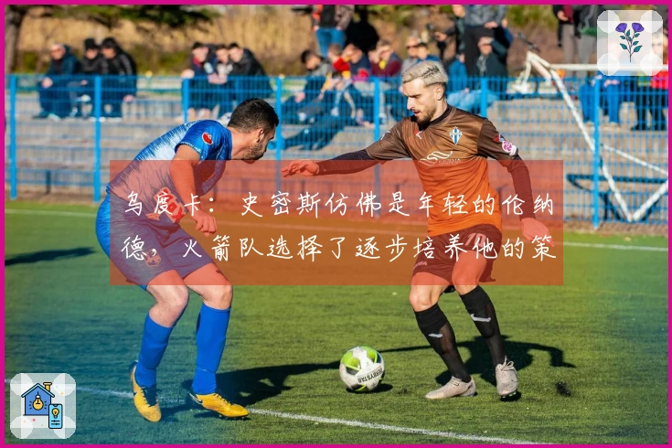 乌度卡：史密斯仿佛是年轻的伦纳德，火箭队选择了逐步培养他的策略