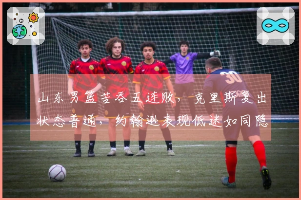山东男篮苦吞五连败，克里斯复出状态普通，约翰逊表现低迷如同隐匿者