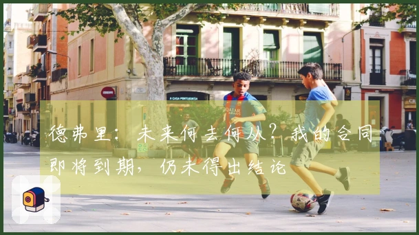 德弗里：未来何去何从？我的合同即将到期，仍未得出结论