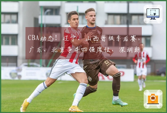 CBA动态！辽宁、山西晋级季后赛，广东、北京争夺四强席位，深圳新援已到位