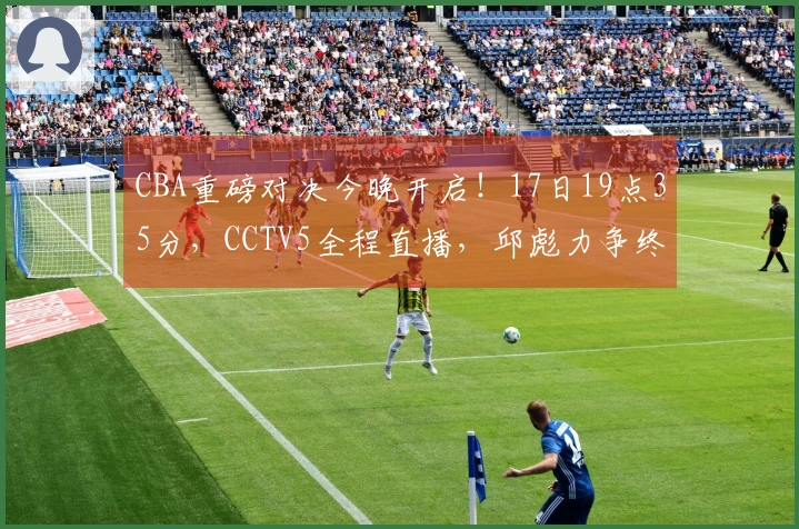 CBA重磅对决今晚开启！17日19点35分，CCTV5全程直播，邱彪力争终结连败！