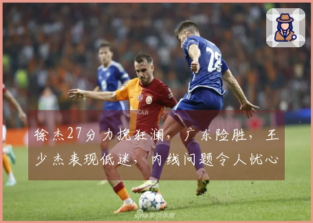 徐杰27分力挽狂澜，广东险胜，王少杰表现低迷，内线问题令人忧心