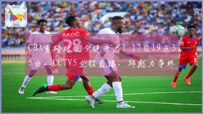 CBA重磅对决今晚开启！17日19点35分，CCTV5全程直播，邱彪力争终结连败！
