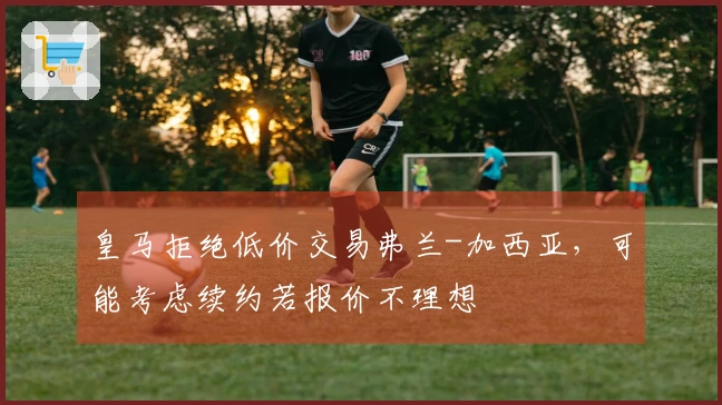 皇马拒绝低价交易弗兰-加西亚，可能考虑续约若报价不理想
