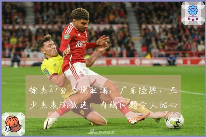 徐杰27分力挽狂澜，广东险胜，王少杰表现低迷，内线问题令人忧心