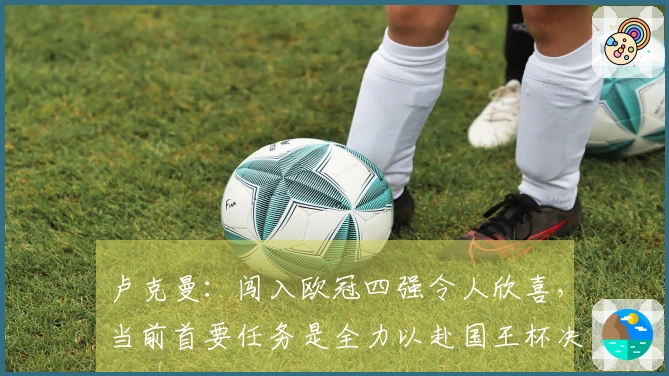 卢克曼：闯入欧冠四强令人欣喜，当前首要任务是全力以赴国王杯决赛